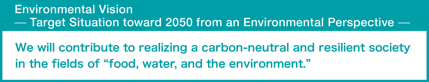 Environmental Vision
̶ Target Situation toward 2050 from the Environmental Perspective ̶
we will contribute to realizing a carbon neutral and resilient society in the fields of “food, water, and the environment.